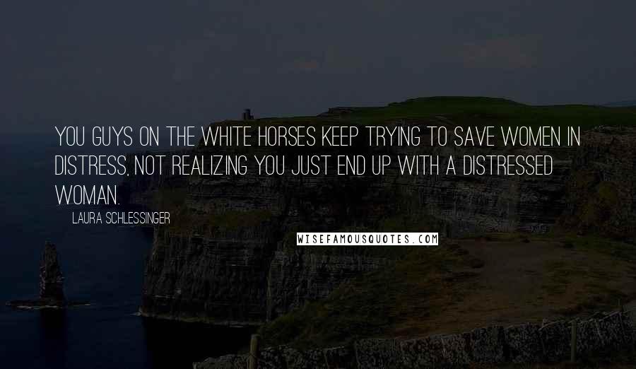 Laura Schlessinger Quotes: You guys on the white horses keep trying to save women in distress, not realizing you just end up with a distressed woman.