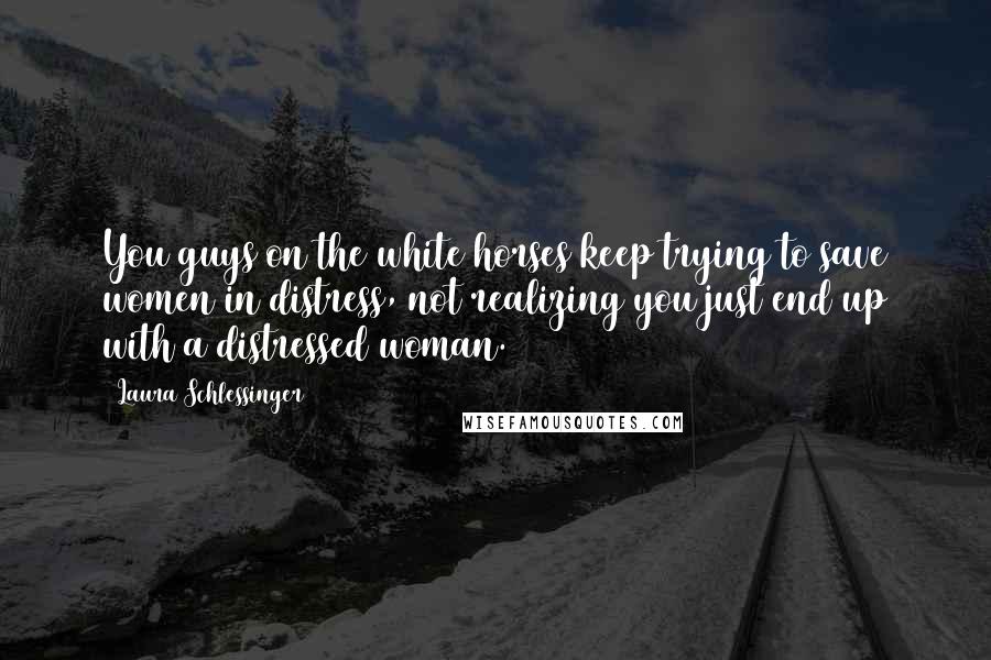 Laura Schlessinger Quotes: You guys on the white horses keep trying to save women in distress, not realizing you just end up with a distressed woman.