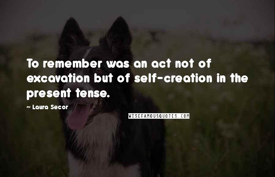 Laura Secor Quotes: To remember was an act not of excavation but of self-creation in the present tense.