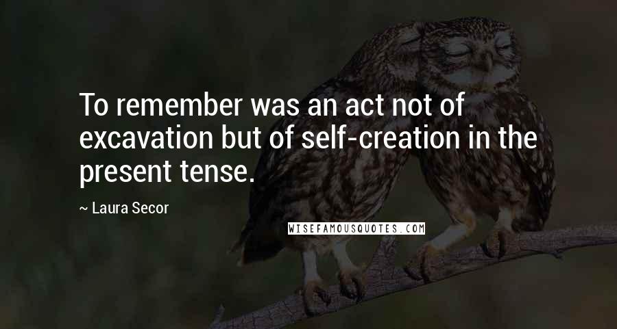 Laura Secor Quotes: To remember was an act not of excavation but of self-creation in the present tense.