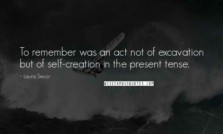Laura Secor Quotes: To remember was an act not of excavation but of self-creation in the present tense.