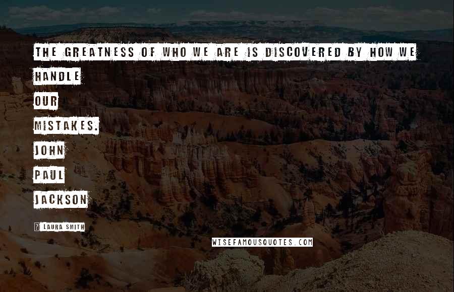 Laura Smith Quotes: The greatness of who we are is discovered by how we handle our mistakes. John Paul Jackson