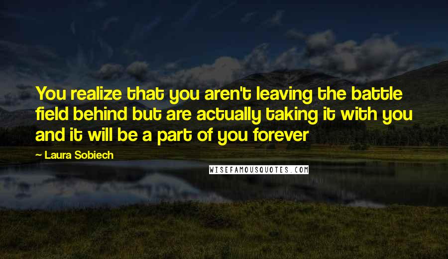 Laura Sobiech Quotes: You realize that you aren't leaving the battle field behind but are actually taking it with you and it will be a part of you forever