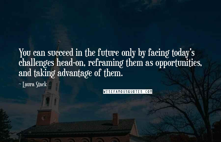 Laura Stack Quotes: You can succeed in the future only by facing today's challenges head-on, reframing them as opportunities, and taking advantage of them.