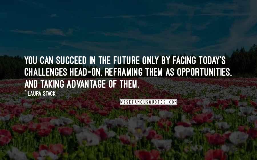 Laura Stack Quotes: You can succeed in the future only by facing today's challenges head-on, reframing them as opportunities, and taking advantage of them.