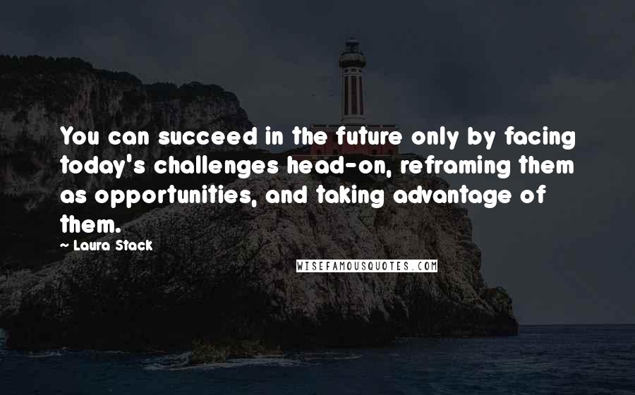 Laura Stack Quotes: You can succeed in the future only by facing today's challenges head-on, reframing them as opportunities, and taking advantage of them.