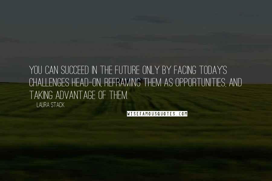 Laura Stack Quotes: You can succeed in the future only by facing today's challenges head-on, reframing them as opportunities, and taking advantage of them.