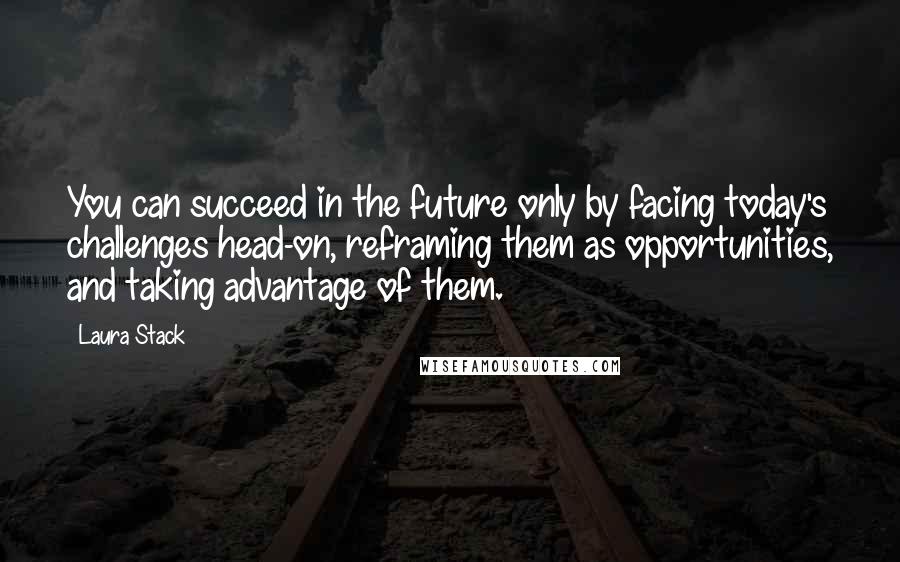 Laura Stack Quotes: You can succeed in the future only by facing today's challenges head-on, reframing them as opportunities, and taking advantage of them.