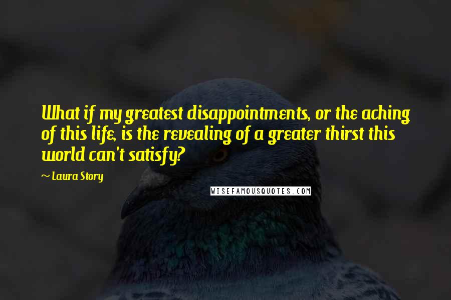 Laura Story Quotes: What if my greatest disappointments, or the aching of this life, is the revealing of a greater thirst this world can't satisfy?