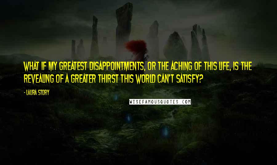 Laura Story Quotes: What if my greatest disappointments, or the aching of this life, is the revealing of a greater thirst this world can't satisfy?