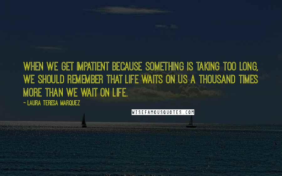 Laura Teresa Marquez Quotes: When we get impatient because something is taking too long, we should remember that Life waits on us a thousand times more than we wait on Life.