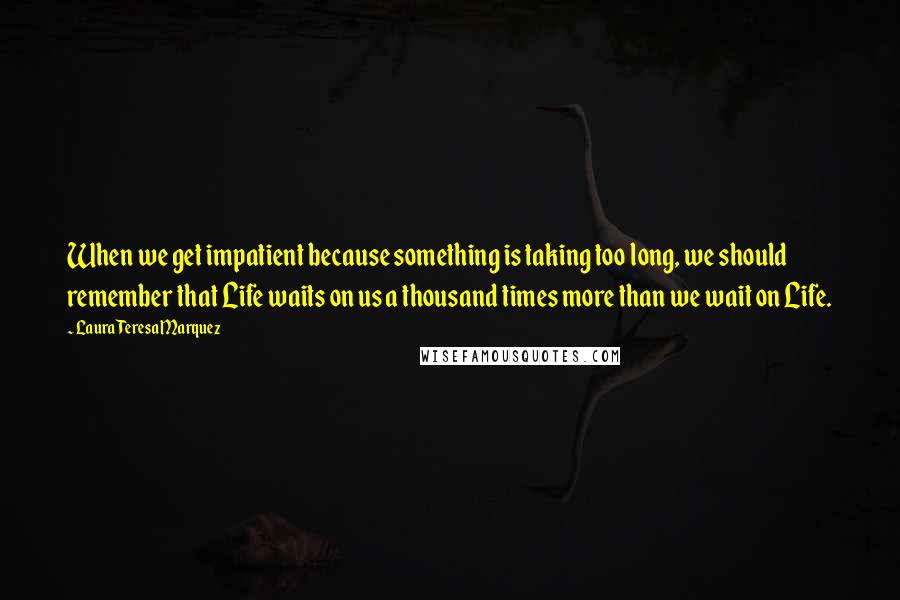 Laura Teresa Marquez Quotes: When we get impatient because something is taking too long, we should remember that Life waits on us a thousand times more than we wait on Life.