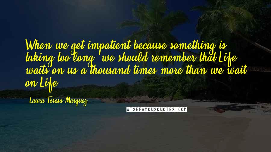 Laura Teresa Marquez Quotes: When we get impatient because something is taking too long, we should remember that Life waits on us a thousand times more than we wait on Life.