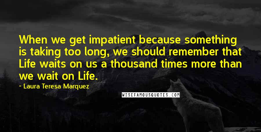 Laura Teresa Marquez Quotes: When we get impatient because something is taking too long, we should remember that Life waits on us a thousand times more than we wait on Life.