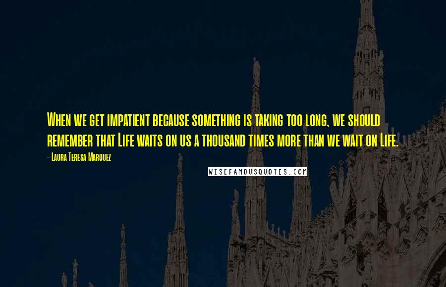 Laura Teresa Marquez Quotes: When we get impatient because something is taking too long, we should remember that Life waits on us a thousand times more than we wait on Life.