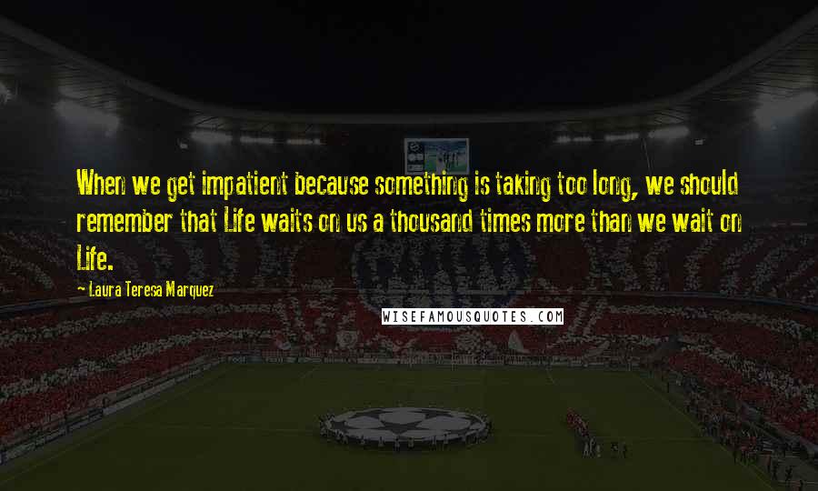 Laura Teresa Marquez Quotes: When we get impatient because something is taking too long, we should remember that Life waits on us a thousand times more than we wait on Life.