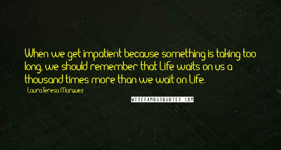 Laura Teresa Marquez Quotes: When we get impatient because something is taking too long, we should remember that Life waits on us a thousand times more than we wait on Life.