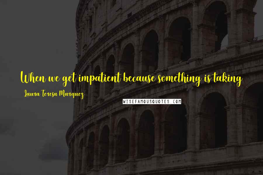 Laura Teresa Marquez Quotes: When we get impatient because something is taking too long, we should remember that Life waits on us a thousand times more than we wait on Life.