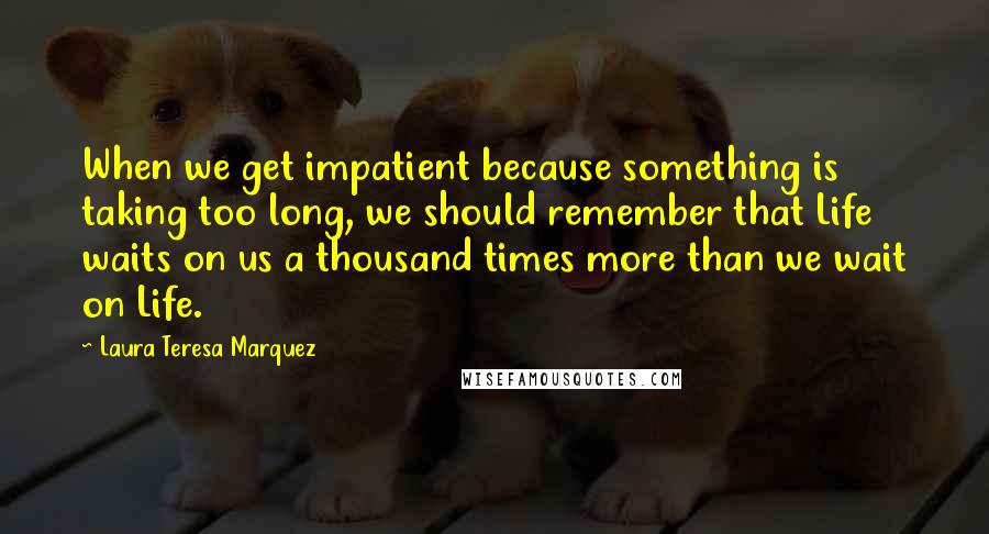 Laura Teresa Marquez Quotes: When we get impatient because something is taking too long, we should remember that Life waits on us a thousand times more than we wait on Life.