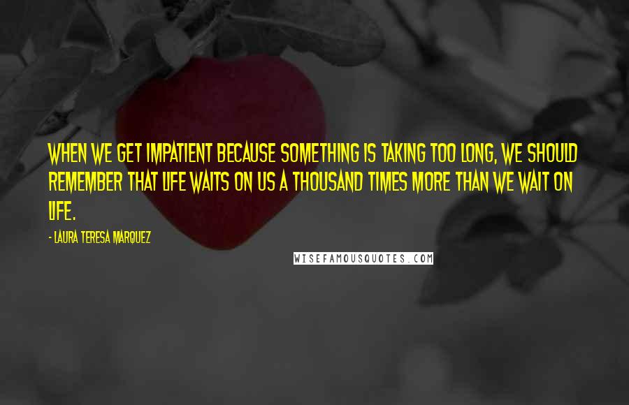 Laura Teresa Marquez Quotes: When we get impatient because something is taking too long, we should remember that Life waits on us a thousand times more than we wait on Life.