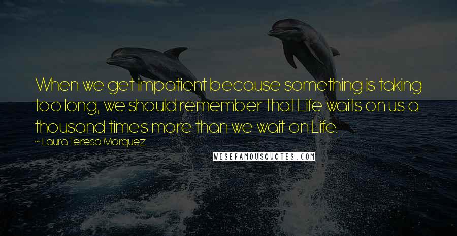 Laura Teresa Marquez Quotes: When we get impatient because something is taking too long, we should remember that Life waits on us a thousand times more than we wait on Life.