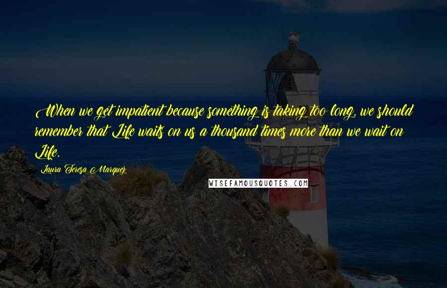 Laura Teresa Marquez Quotes: When we get impatient because something is taking too long, we should remember that Life waits on us a thousand times more than we wait on Life.