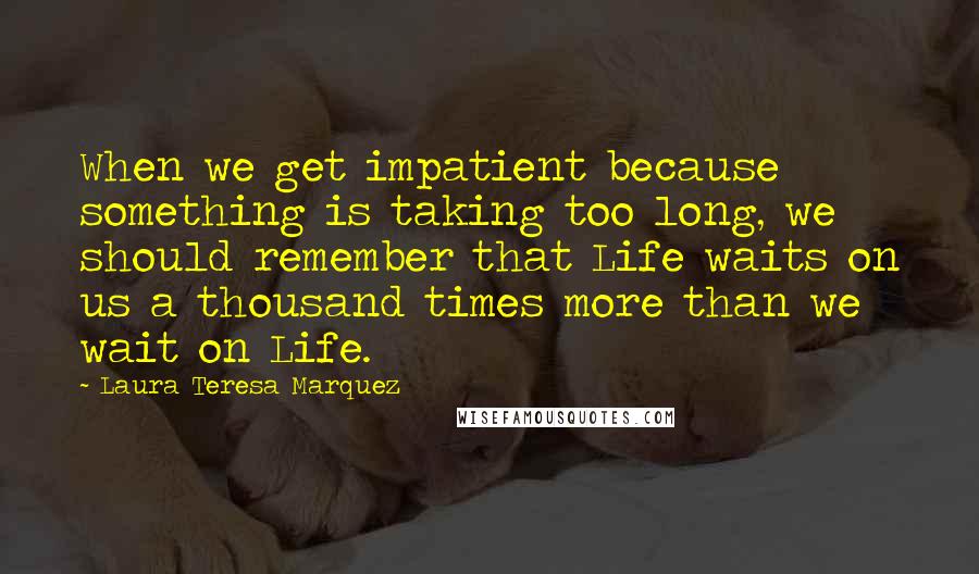 Laura Teresa Marquez Quotes: When we get impatient because something is taking too long, we should remember that Life waits on us a thousand times more than we wait on Life.