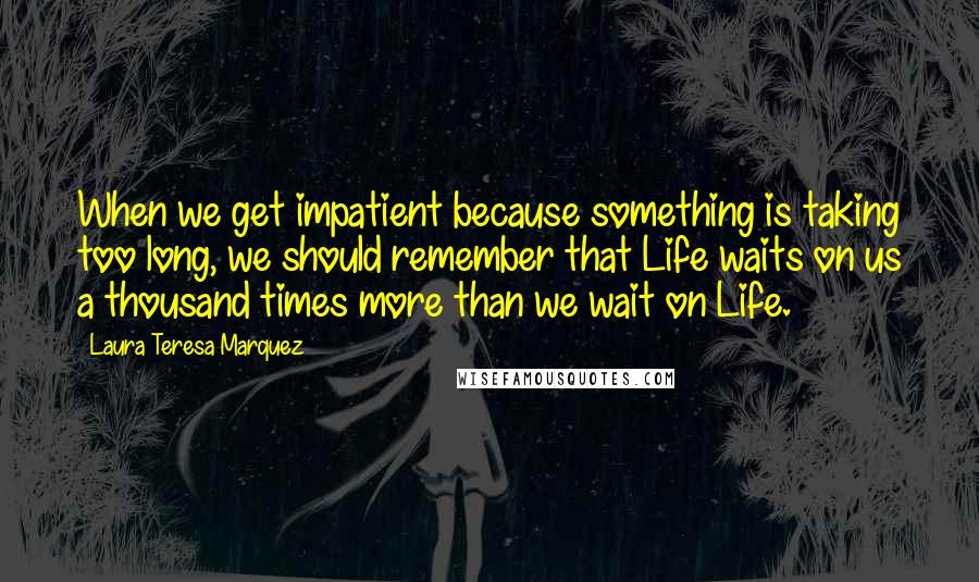 Laura Teresa Marquez Quotes: When we get impatient because something is taking too long, we should remember that Life waits on us a thousand times more than we wait on Life.