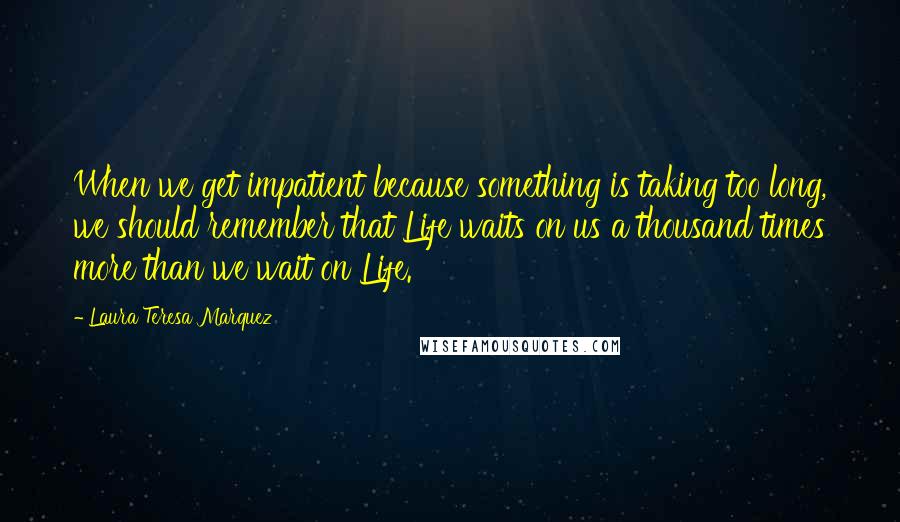 Laura Teresa Marquez Quotes: When we get impatient because something is taking too long, we should remember that Life waits on us a thousand times more than we wait on Life.