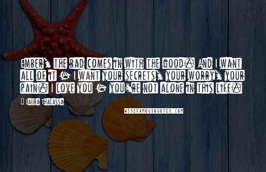 Laura Thalassa Quotes: Ember, the bad comes in with the good. And I want all of it - I want your secrets, your worry, your pain. I love you - you're not alone in this life.