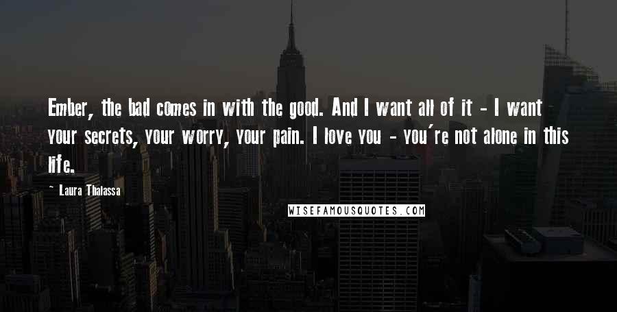 Laura Thalassa Quotes: Ember, the bad comes in with the good. And I want all of it - I want your secrets, your worry, your pain. I love you - you're not alone in this life.