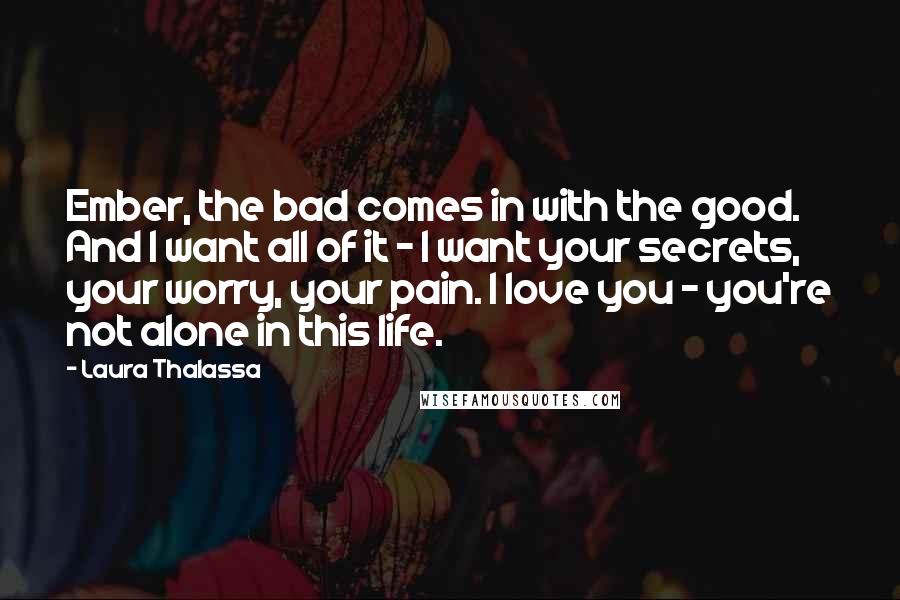 Laura Thalassa Quotes: Ember, the bad comes in with the good. And I want all of it - I want your secrets, your worry, your pain. I love you - you're not alone in this life.