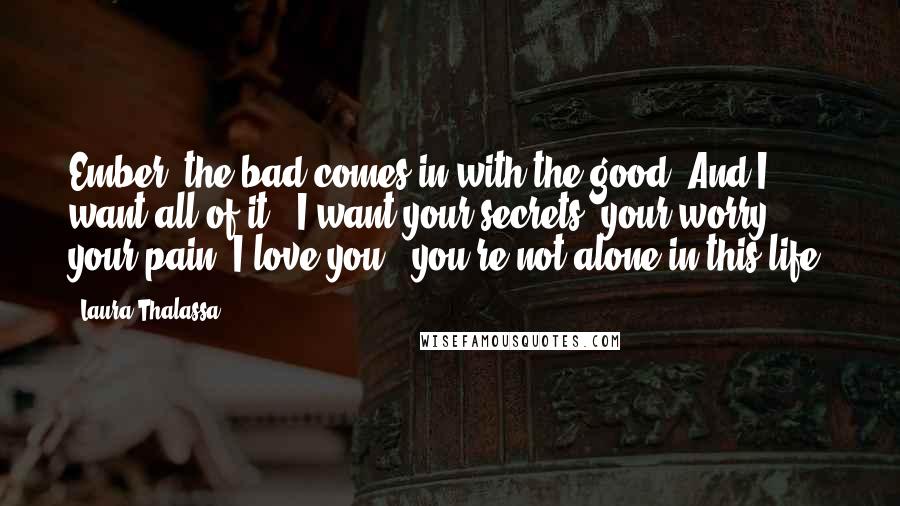 Laura Thalassa Quotes: Ember, the bad comes in with the good. And I want all of it - I want your secrets, your worry, your pain. I love you - you're not alone in this life.