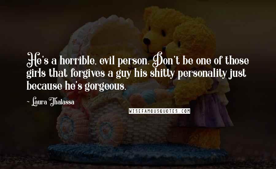 Laura Thalassa Quotes: He's a horrible, evil person. Don't be one of those girls that forgives a guy his shitty personality just because he's gorgeous.