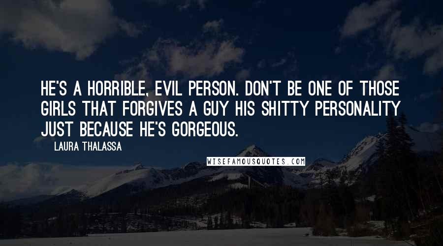 Laura Thalassa Quotes: He's a horrible, evil person. Don't be one of those girls that forgives a guy his shitty personality just because he's gorgeous.