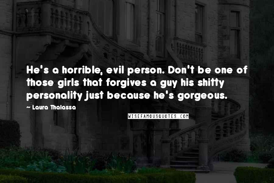 Laura Thalassa Quotes: He's a horrible, evil person. Don't be one of those girls that forgives a guy his shitty personality just because he's gorgeous.