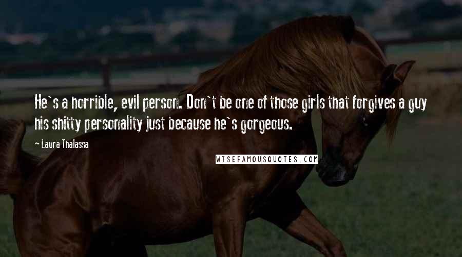Laura Thalassa Quotes: He's a horrible, evil person. Don't be one of those girls that forgives a guy his shitty personality just because he's gorgeous.