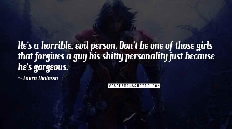 Laura Thalassa Quotes: He's a horrible, evil person. Don't be one of those girls that forgives a guy his shitty personality just because he's gorgeous.