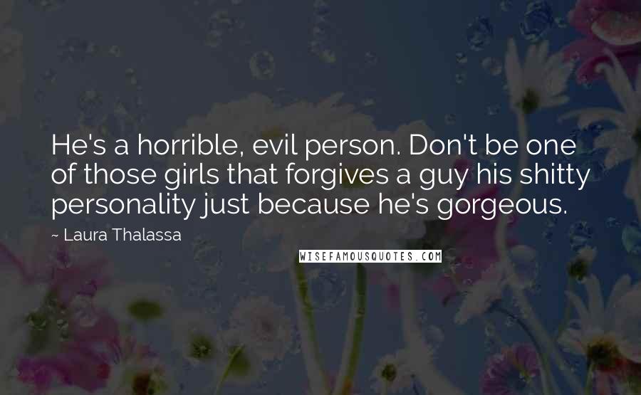 Laura Thalassa Quotes: He's a horrible, evil person. Don't be one of those girls that forgives a guy his shitty personality just because he's gorgeous.