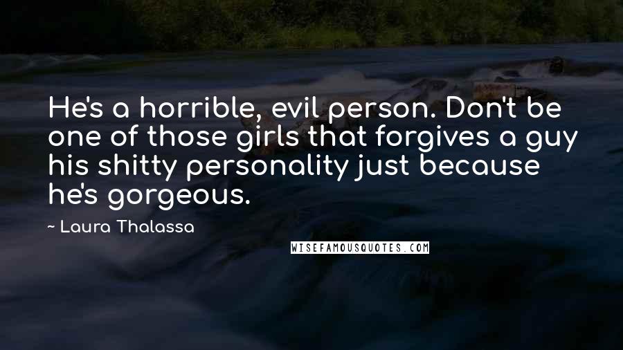 Laura Thalassa Quotes: He's a horrible, evil person. Don't be one of those girls that forgives a guy his shitty personality just because he's gorgeous.