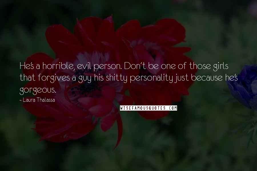 Laura Thalassa Quotes: He's a horrible, evil person. Don't be one of those girls that forgives a guy his shitty personality just because he's gorgeous.