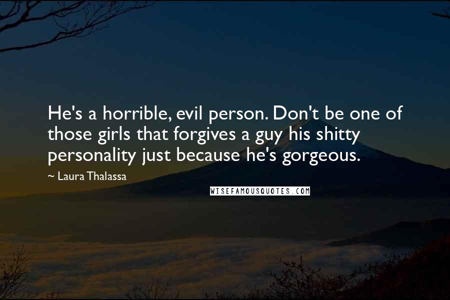 Laura Thalassa Quotes: He's a horrible, evil person. Don't be one of those girls that forgives a guy his shitty personality just because he's gorgeous.