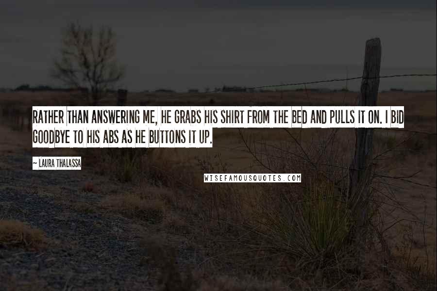 Laura Thalassa Quotes: Rather than answering me, he grabs his shirt from the bed and pulls it on. I bid goodbye to his abs as he buttons it up.