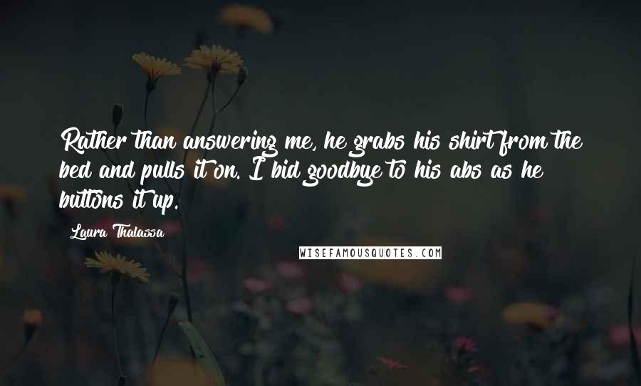 Laura Thalassa Quotes: Rather than answering me, he grabs his shirt from the bed and pulls it on. I bid goodbye to his abs as he buttons it up.