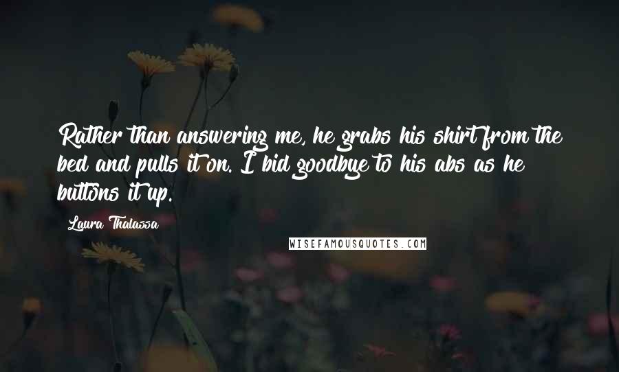 Laura Thalassa Quotes: Rather than answering me, he grabs his shirt from the bed and pulls it on. I bid goodbye to his abs as he buttons it up.