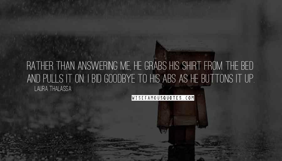 Laura Thalassa Quotes: Rather than answering me, he grabs his shirt from the bed and pulls it on. I bid goodbye to his abs as he buttons it up.