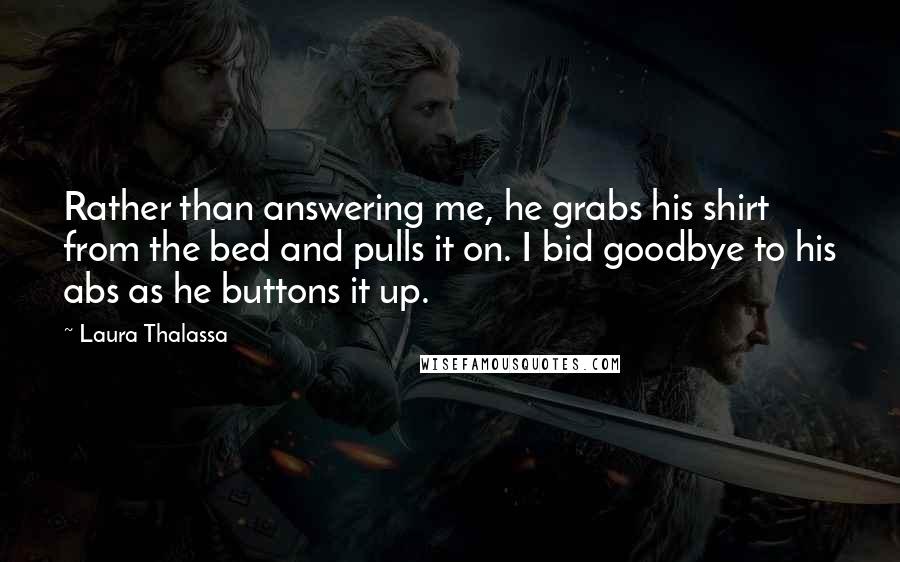 Laura Thalassa Quotes: Rather than answering me, he grabs his shirt from the bed and pulls it on. I bid goodbye to his abs as he buttons it up.