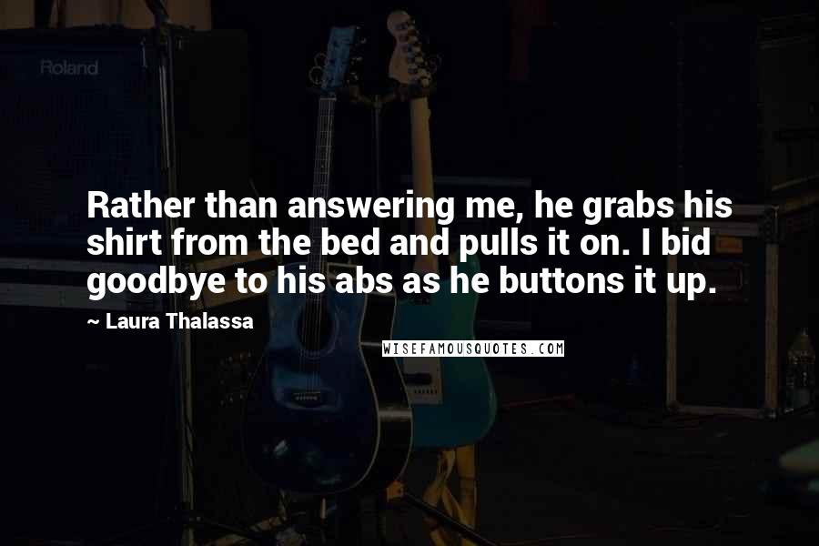 Laura Thalassa Quotes: Rather than answering me, he grabs his shirt from the bed and pulls it on. I bid goodbye to his abs as he buttons it up.