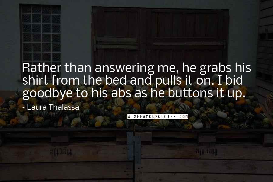 Laura Thalassa Quotes: Rather than answering me, he grabs his shirt from the bed and pulls it on. I bid goodbye to his abs as he buttons it up.