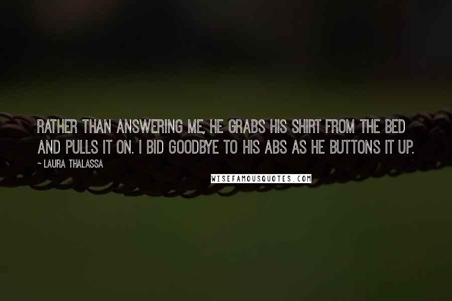 Laura Thalassa Quotes: Rather than answering me, he grabs his shirt from the bed and pulls it on. I bid goodbye to his abs as he buttons it up.